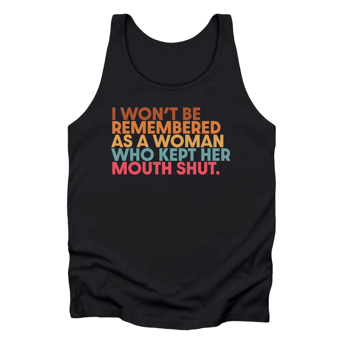 Black unisex tank top that says, “I won’t be remembered as a woman who kept her mouth shut” in all caps. The phrase is on 5 lines, with each line being a different color. “I won’t be” is brown, “remembered” is orange, “as a woman” is yellow-orange, “who kept her” is blue-green, and “mouth shut” is pink-red.