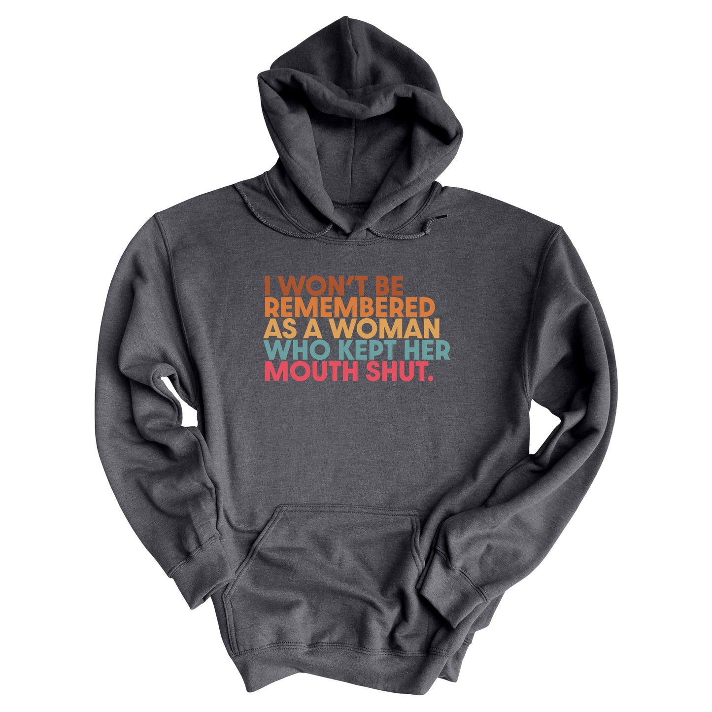 Dark Heather color hoodie that says, “I won’t be remembered as a woman who kept her mouth shut” in all caps. The phrase is on 5 lines, with each line being a different color. “I won’t be” is brown, “remembered” is orange, “as a woman” is yellow-orange, “who kept her” is blue-green, and “mouth shut” is pink-red.