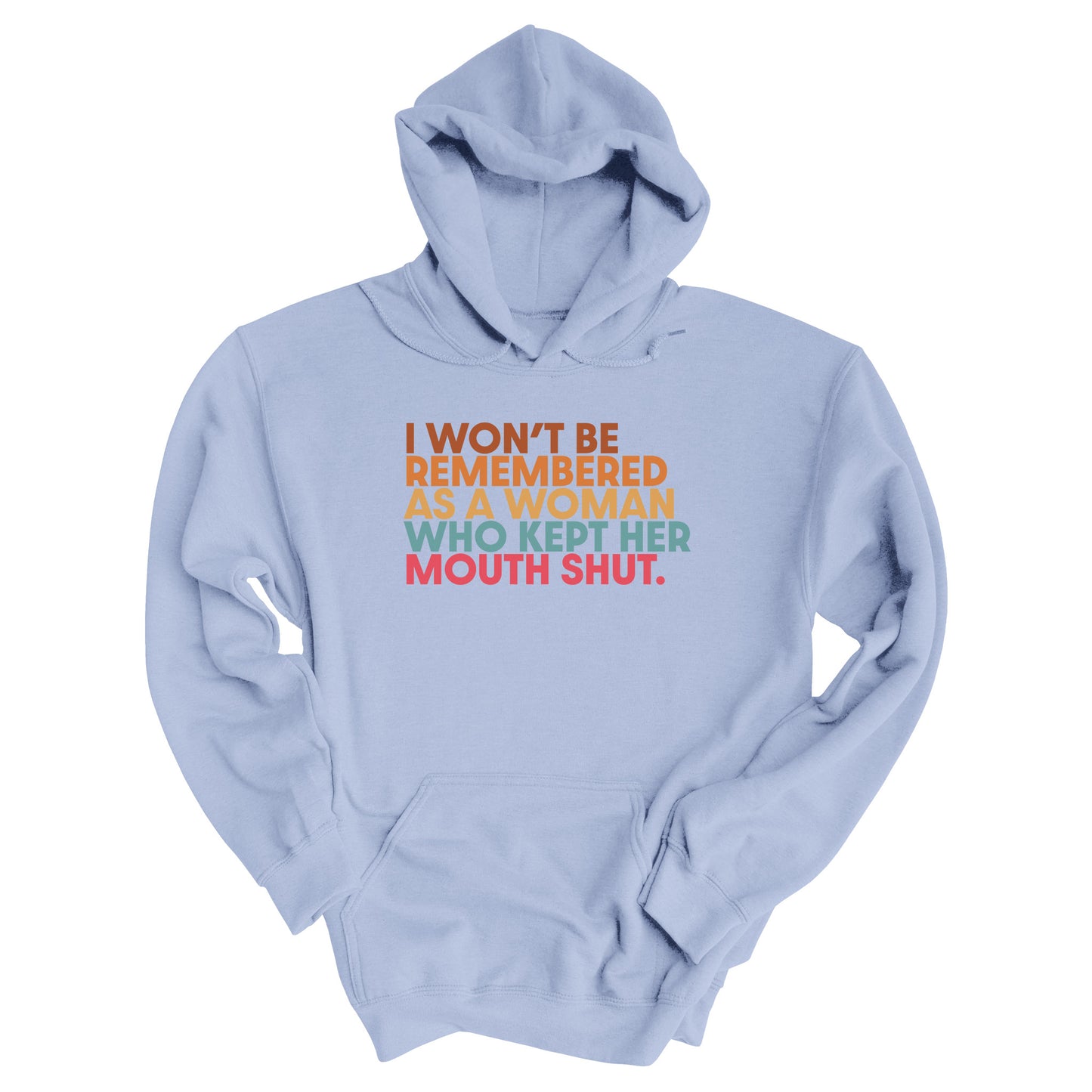 Light Blue hoodie that says, “I won’t be remembered as a woman who kept her mouth shut” in all caps. The phrase is on 5 lines, with each line being a different color. “I won’t be” is brown, “remembered” is orange, “as a woman” is yellow-orange, “who kept her” is blue-green, and “mouth shut” is pink-red.