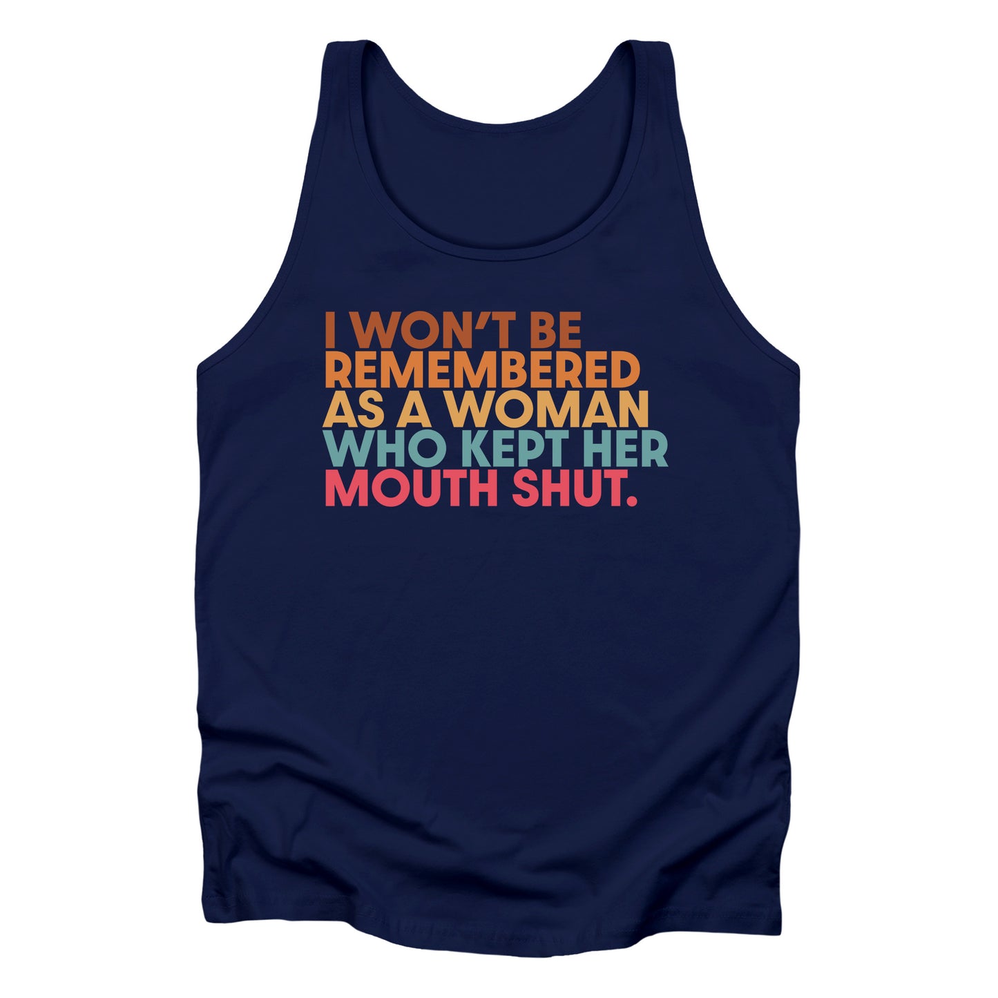 Navy Blue unisex tank top that says, “I won’t be remembered as a woman who kept her mouth shut” in all caps. The phrase is on 5 lines, with each line being a different color. “I won’t be” is brown, “remembered” is orange, “as a woman” is yellow-orange, “who kept her” is blue-green, and “mouth shut” is pink-red.