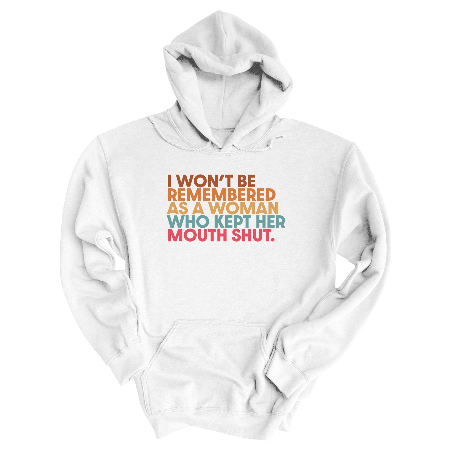 White hoodie that says, “I won’t be remembered as a woman who kept her mouth shut” in all caps. The phrase is on 5 lines, with each line being a different color. “I won’t be” is brown, “remembered” is orange, “as a woman” is yellow-orange, “who kept her” is blue-green, and “mouth shut” is pink-red.