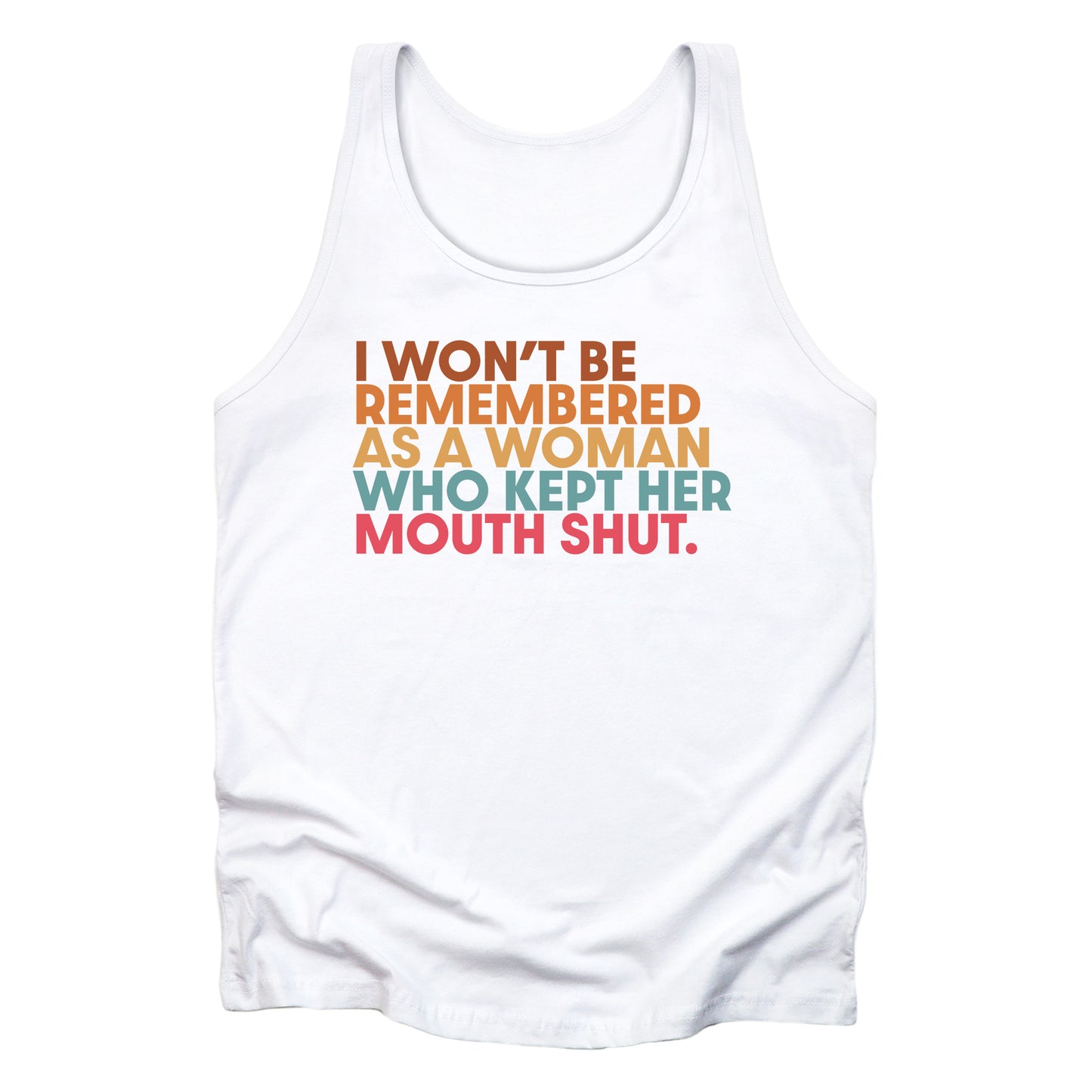 White unisex tank top that says, “I won’t be remembered as a woman who kept her mouth shut” in all caps. The phrase is on 5 lines, with each line being a different color. “I won’t be” is brown, “remembered” is orange, “as a woman” is yellow-orange, “who kept her” is blue-green, and “mouth shut” is pink-red.