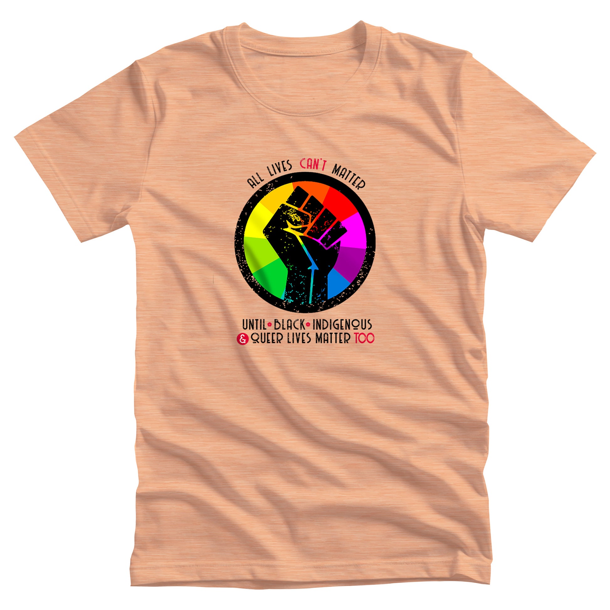 Heather Peach color unisex t-shirt that says, “All lives can’t matter until Black, Indigenous, and Queer lives matter too” in all caps. “All lives can’t matter” is arched over a graphic of a rainbow starburst with a distressed illustration of a black fist over it. The rest of the text is in two lines beneath the graphic. The words “can’t,” “&” and “Too” are all red.