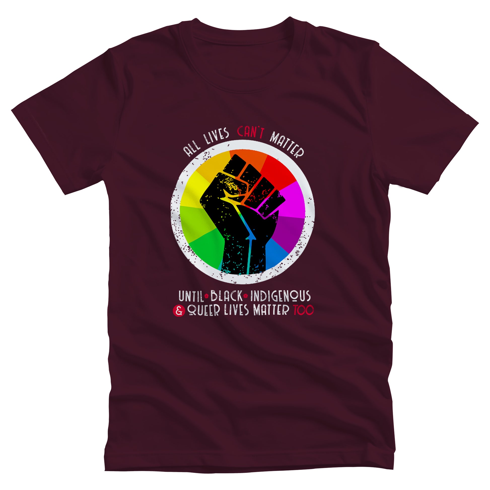 Maroon unisex t-shirt that says, “All lives can’t matter until Black, Indigenous, and Queer lives matter too” in all caps. “All lives can’t matter” is arched over a graphic of a rainbow starburst with a distressed illustration of a black fist over it. The rest of the text is in two lines beneath the graphic. The words “can’t,” “&” and “Too” are all red.