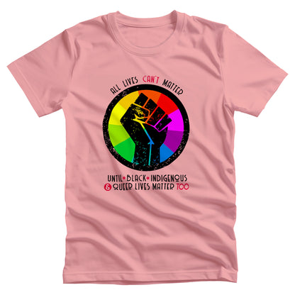 Pink unisex t-shirt that says, “All lives can’t matter until Black, Indigenous, and Queer lives matter too” in all caps. “All lives can’t matter” is arched over a graphic of a rainbow starburst with a distressed illustration of a black fist over it. The rest of the text is in two lines beneath the graphic. The words “can’t,” “&” and “Too” are all red.