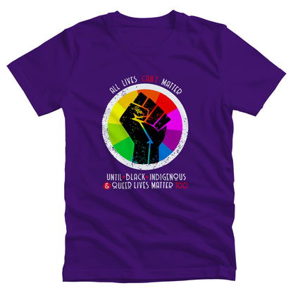 Team Purple color unisex t-shirt that says, “All lives can’t matter until Black, Indigenous, and Queer lives matter too” in all caps. “All lives can’t matter” is arched over a graphic of a rainbow starburst with a distressed illustration of a black fist over it. The rest of the text is in two lines beneath the graphic. The words “can’t,” “&” and “Too” are all red.