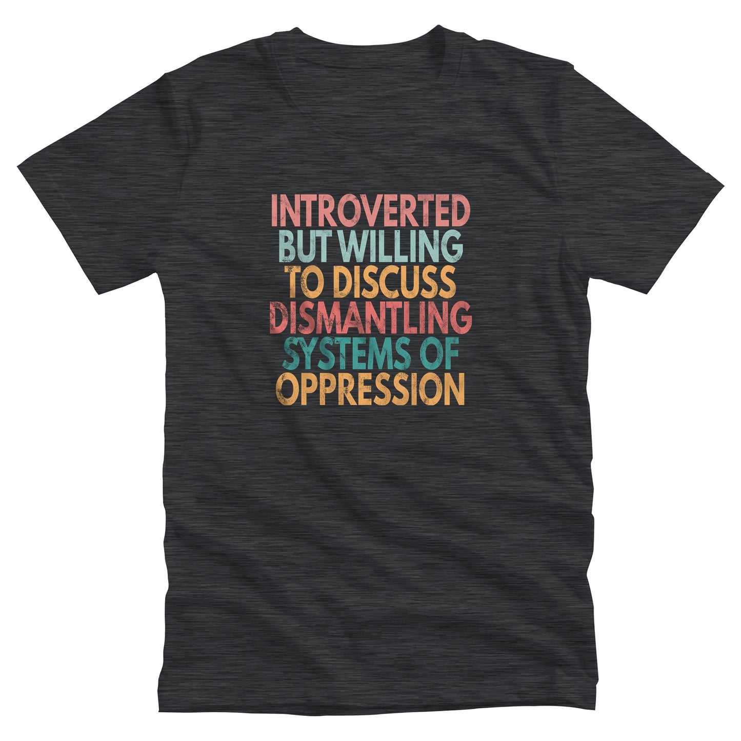 Dark Grey Heather color unisex t-shirt that says, “Introverted But Willing to Discuss Dismantling Systems of Oppression” spread out in 6 rows with each row a different color. “Introverted” is red/dark pink, “But Willing” is blue-green, “To Discuss” is yellow/orange, “Dismantling” is red/dark pink, “Systems of” is a dark blue-green, and “Oppression” is yellow/orange. The text has a slightly distressed look.