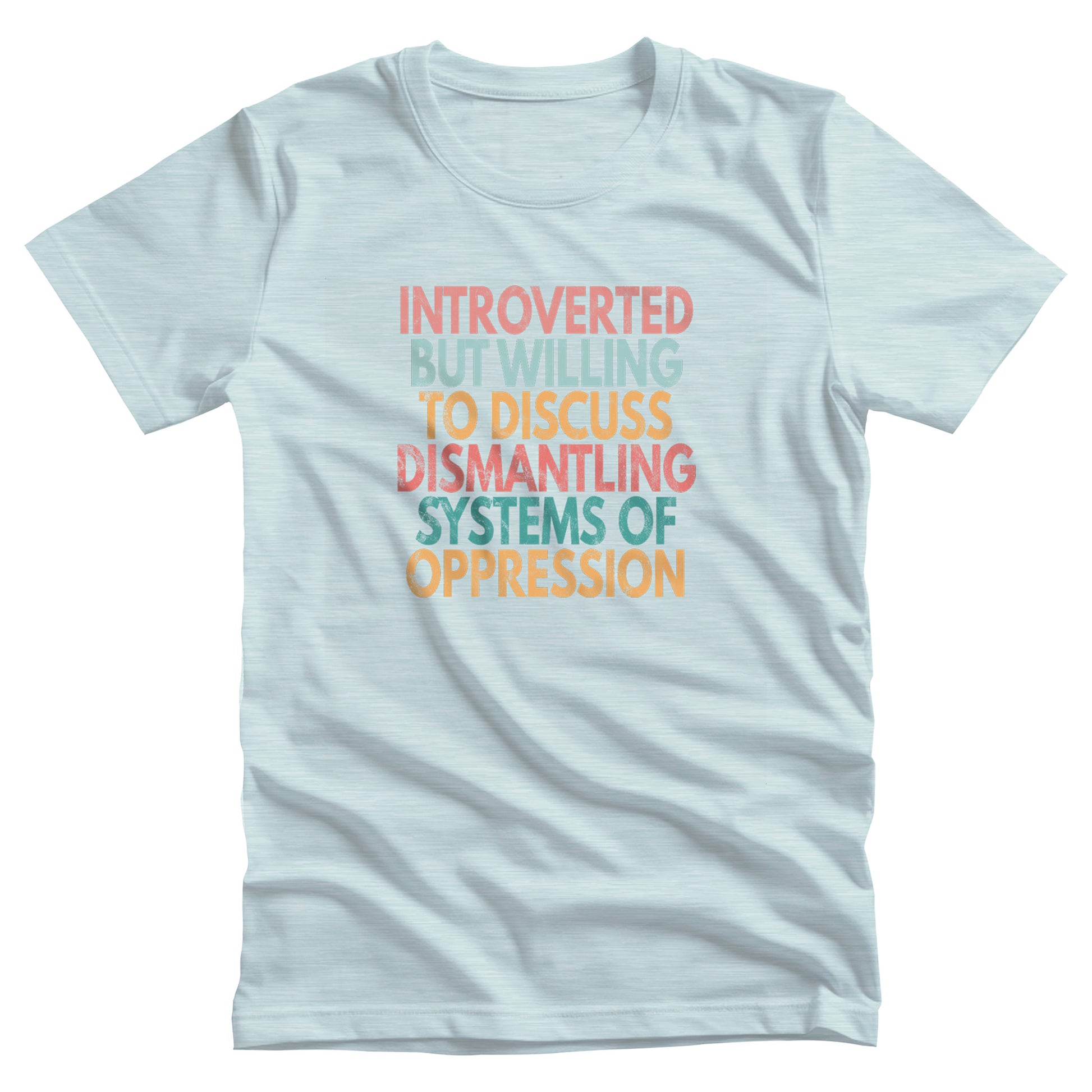 Heather Ice Blue color unisex t-shirt that says, “Introverted But Willing to Discuss Dismantling Systems of Oppression” spread out in 6 rows with each row a different color. “Introverted” is red/dark pink, “But Willing” is blue-green, “To Discuss” is yellow/orange, “Dismantling” is red/dark pink, “Systems of” is a dark blue-green, and “Oppression” is yellow/orange. The text has a slightly distressed look.