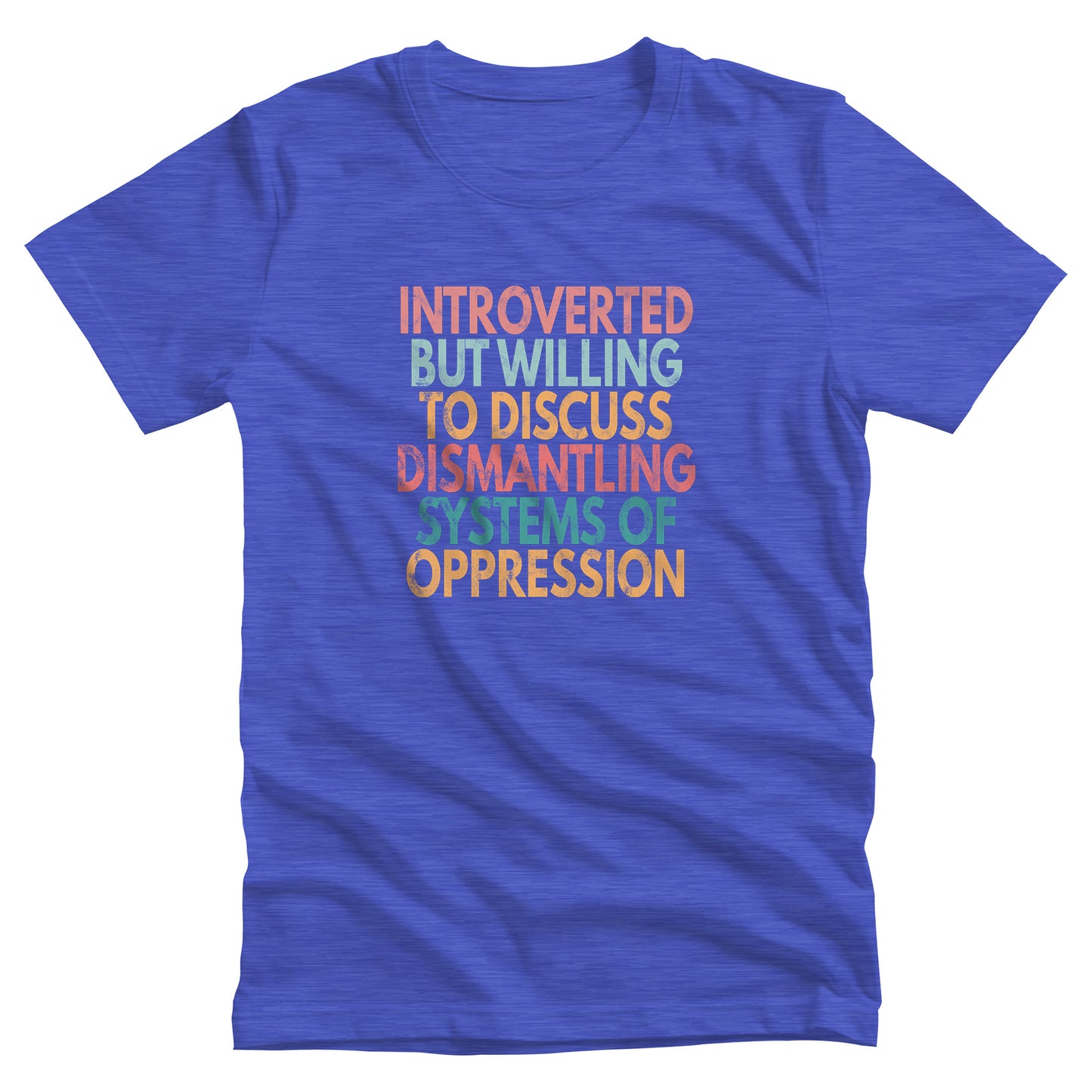 Heather True Royal color unisex t-shirt that says, “Introverted But Willing to Discuss Dismantling Systems of Oppression” spread out in 6 rows with each row a different color. “Introverted” is red/dark pink, “But Willing” is blue-green, “To Discuss” is yellow/orange, “Dismantling” is red/dark pink, “Systems of” is a dark blue-green, and “Oppression” is yellow/orange. The text has a slightly distressed look.