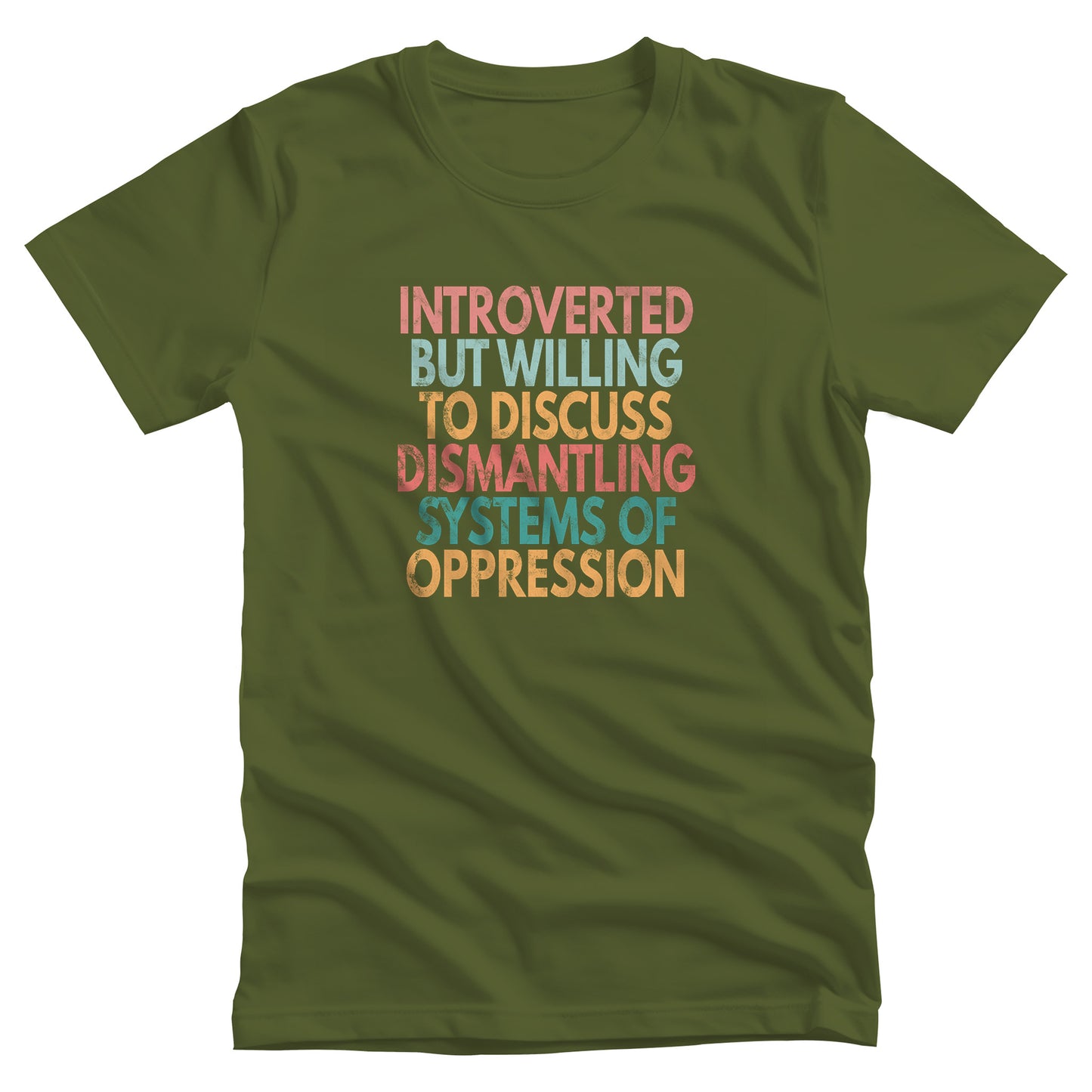 Olive color unisex t-shirt that says, “Introverted But Willing to Discuss Dismantling Systems of Oppression” spread out in 6 rows with each row a different color. “Introverted” is red/dark pink, “But Willing” is blue-green, “To Discuss” is yellow/orange, “Dismantling” is red/dark pink, “Systems of” is a dark blue-green, and “Oppression” is yellow/orange. The text has a slightly distressed look.