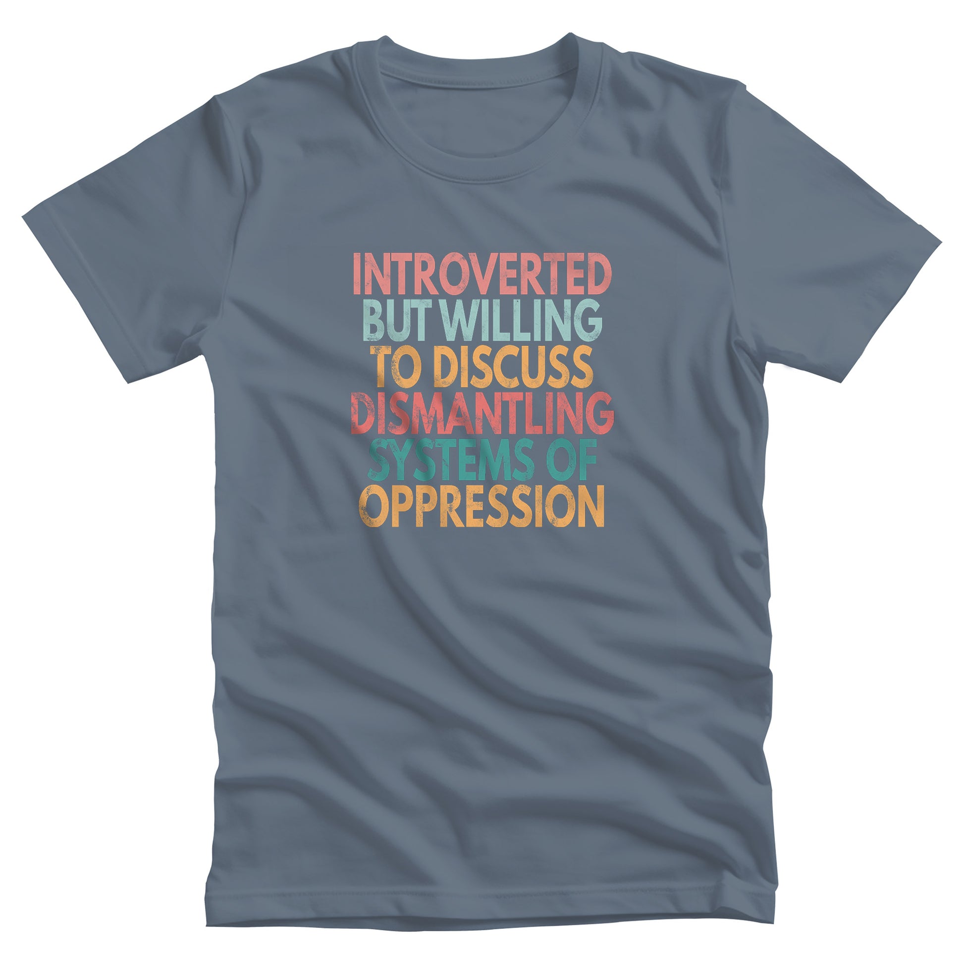 Steel Blue color unisex t-shirt that says, “Introverted But Willing to Discuss Dismantling Systems of Oppression” spread out in 6 rows with each row a different color. “Introverted” is red/dark pink, “But Willing” is blue-green, “To Discuss” is yellow/orange, “Dismantling” is red/dark pink, “Systems of” is a dark blue-green, and “Oppression” is yellow/orange. The text has a slightly distressed look.