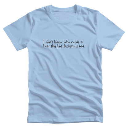 Baby Blue color unisex t-shirt that reads in a hand-written font, “I don’t know who needs to hear this but fascism is bad.” It takes up two lines.
