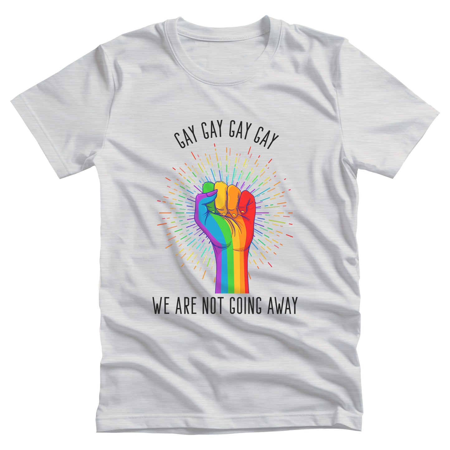 Ash color unisex t-shirt that says, “Gay Gay Gay Gay We Are Not Going Away” with a graphic of a rainbow fist with a thin, rainbow-colored starburst behind it. Arched over the top of the starburst are the words “Gay Gay Gay Gay” in all caps. The rest of the text is beneath the graphic on one horizontal line.