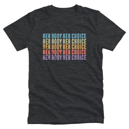 Dark Grey Heather color unisex t-shirt that says, “HER BODY HER CHOICE” five times. Each row is a different color. Row 1 is light blue, row 2 is green, row 3 is orange-ish, row 4 is pink, and row 5 is purple.