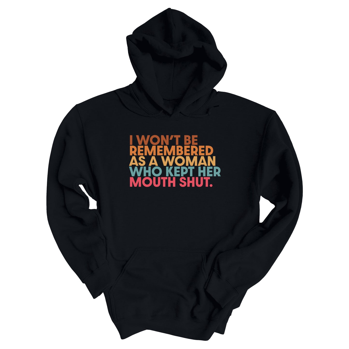 Black hoodie that says, “I won’t be remembered as a woman who kept her mouth shut” in all caps. The phrase is on 5 lines, with each line being a different color. “I won’t be” is brown, “remembered” is orange, “as a woman” is yellow-orange, “who kept her” is blue-green, and “mouth shut” is pink-red. 