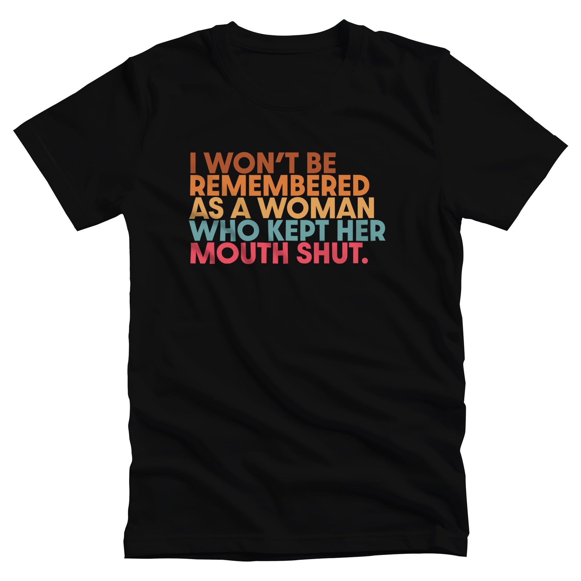 Black unisex t-shirt that says, “I won’t be remembered as a woman who kept her mouth shut” in all caps. The phrase is on 5 lines, with each line being a different color. “I won’t be” is brown, “remembered” is orange, “as a woman” is yellow-orange, “who kept her” is blue-green, and “mouth shut” is pink-red. 