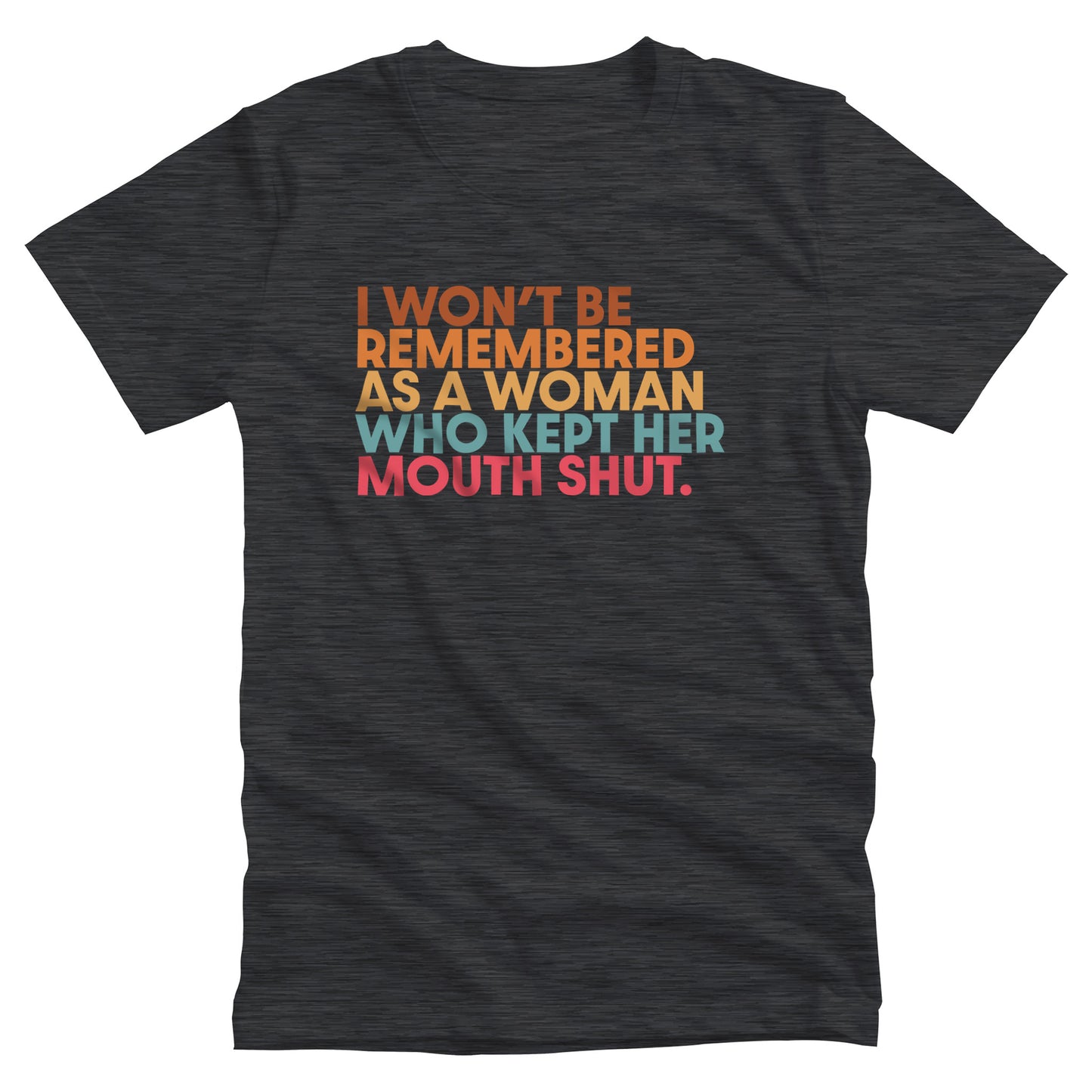 Dark Grey Heather color unisex t-shirt that says, “I won’t be remembered as a woman who kept her mouth shut” in all caps. The phrase is on 5 lines, with each line being a different color. “I won’t be” is brown, “remembered” is orange, “as a woman” is yellow-orange, “who kept her” is blue-green, and “mouth shut” is pink-red. 