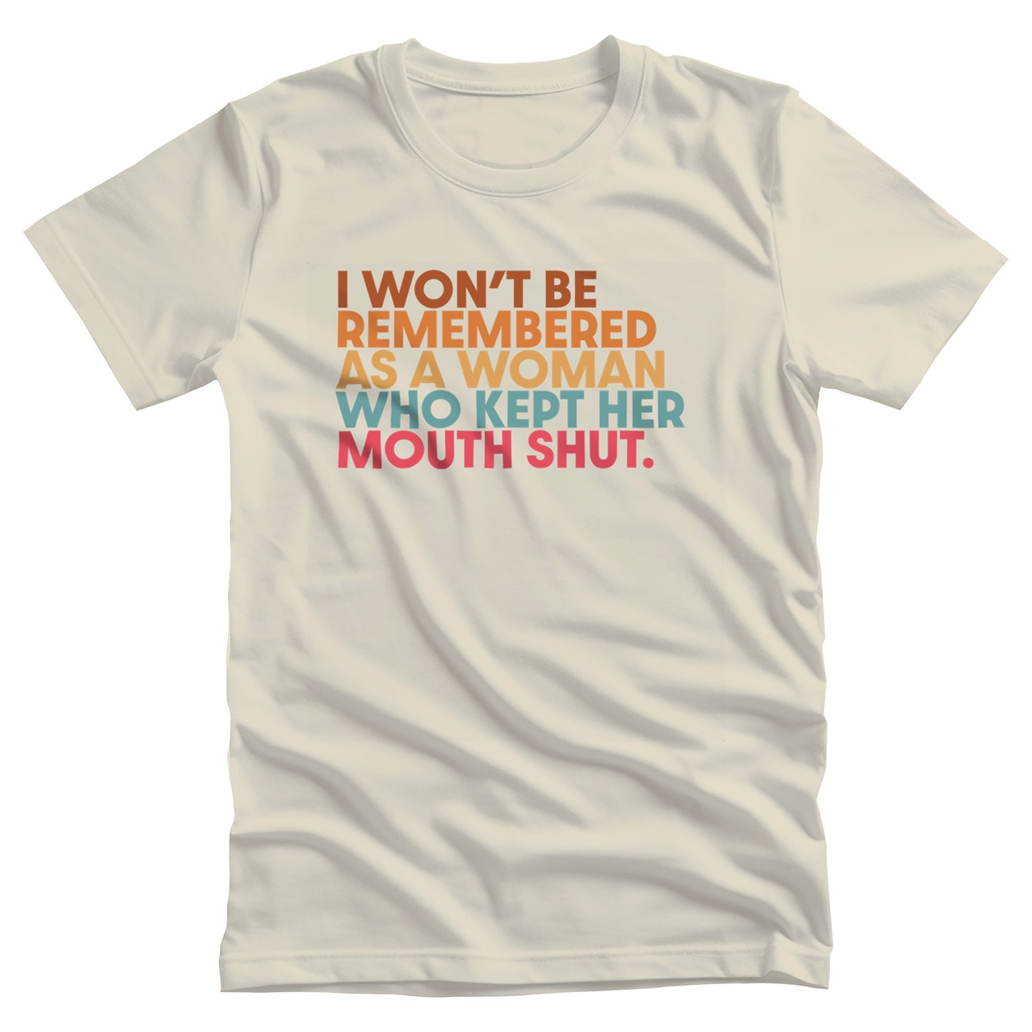 Natural color unisex t-shirt that says, “I won’t be remembered as a woman who kept her mouth shut” in all caps. The phrase is on 5 lines, with each line being a different color. “I won’t be” is brown, “remembered” is orange, “as a woman” is yellow-orange, “who kept her” is blue-green, and “mouth shut” is pink-red. 