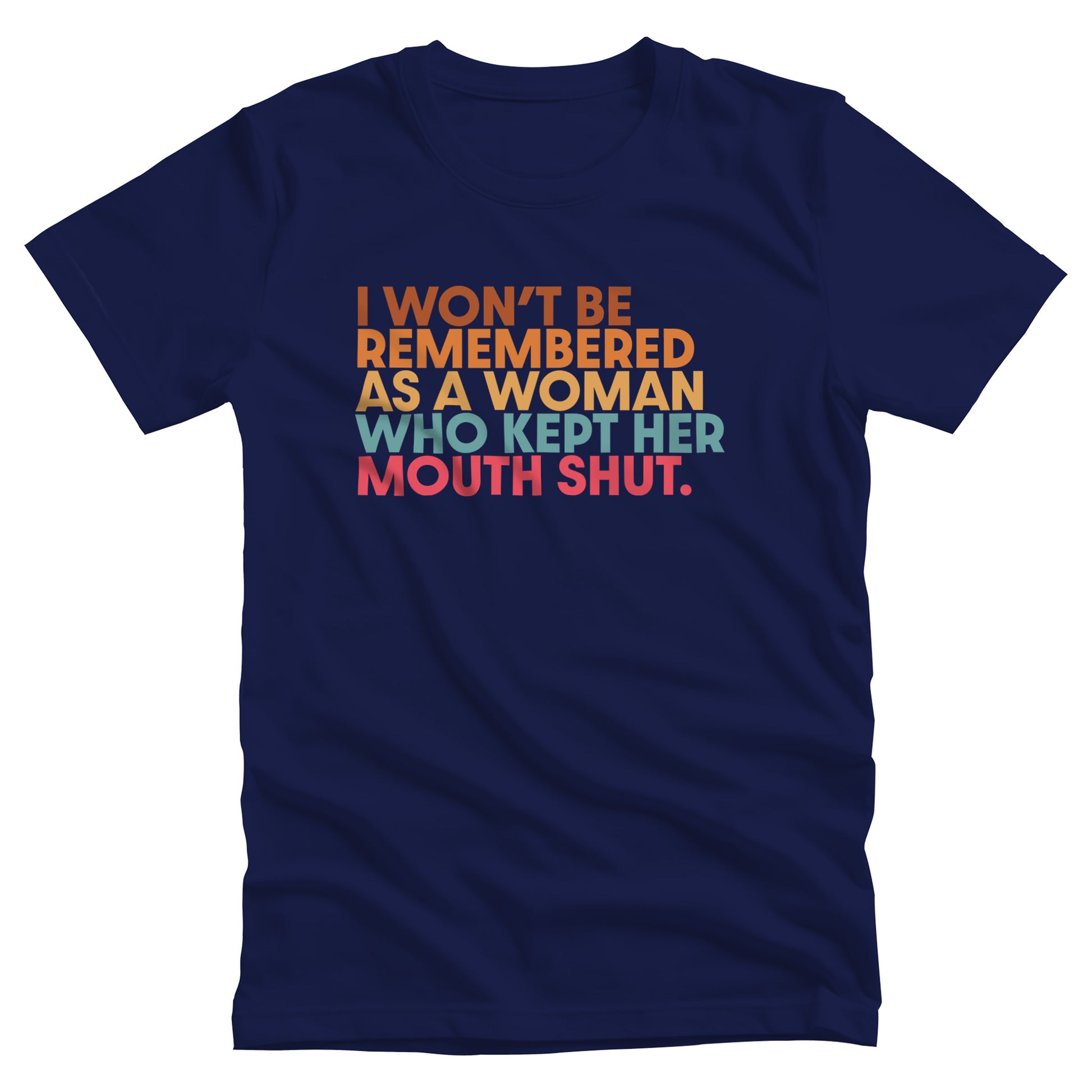 Navy Blue unisex t-shirt that says, “I won’t be remembered as a woman who kept her mouth shut” in all caps. The phrase is on 5 lines, with each line being a different color. “I won’t be” is brown, “remembered” is orange, “as a woman” is yellow-orange, “who kept her” is blue-green, and “mouth shut” is pink-red. 