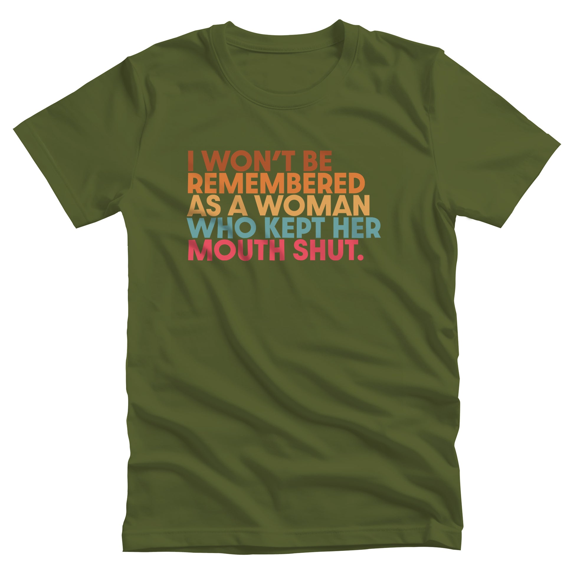 Olive color unisex t-shirt that says, “I won’t be remembered as a woman who kept her mouth shut” in all caps. The phrase is on 5 lines, with each line being a different color. “I won’t be” is brown, “remembered” is orange, “as a woman” is yellow-orange, “who kept her” is blue-green, and “mouth shut” is pink-red.