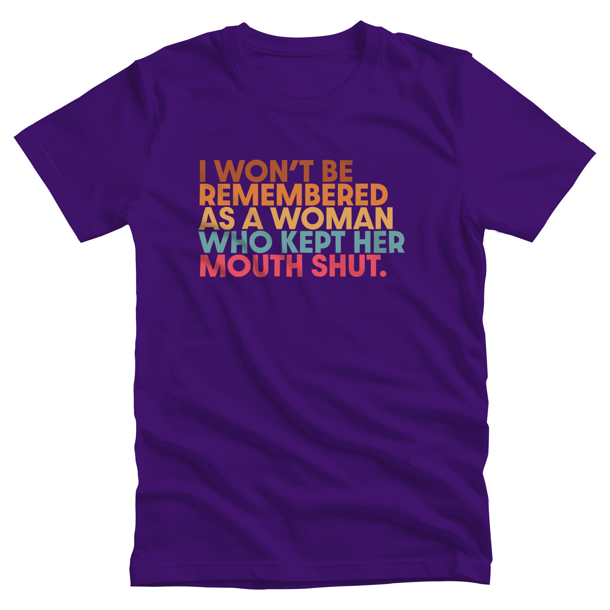 Team Purple color unisex t-shirt that says, “I won’t be remembered as a woman who kept her mouth shut” in all caps. The phrase is on 5 lines, with each line being a different color. “I won’t be” is brown, “remembered” is orange, “as a woman” is yellow-orange, “who kept her” is blue-green, and “mouth shut” is pink-red. 