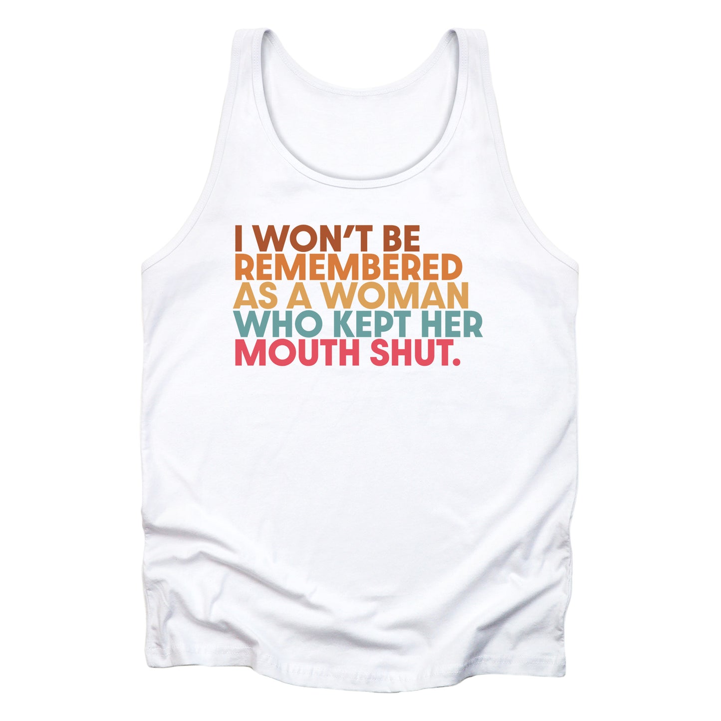 White unisex tank top that says, “I won’t be remembered as a woman who kept her mouth shut” in all caps. The phrase is on 5 lines, with each line being a different color. “I won’t be” is brown, “remembered” is orange, “as a woman” is yellow-orange, “who kept her” is blue-green, and “mouth shut” is pink-red. 