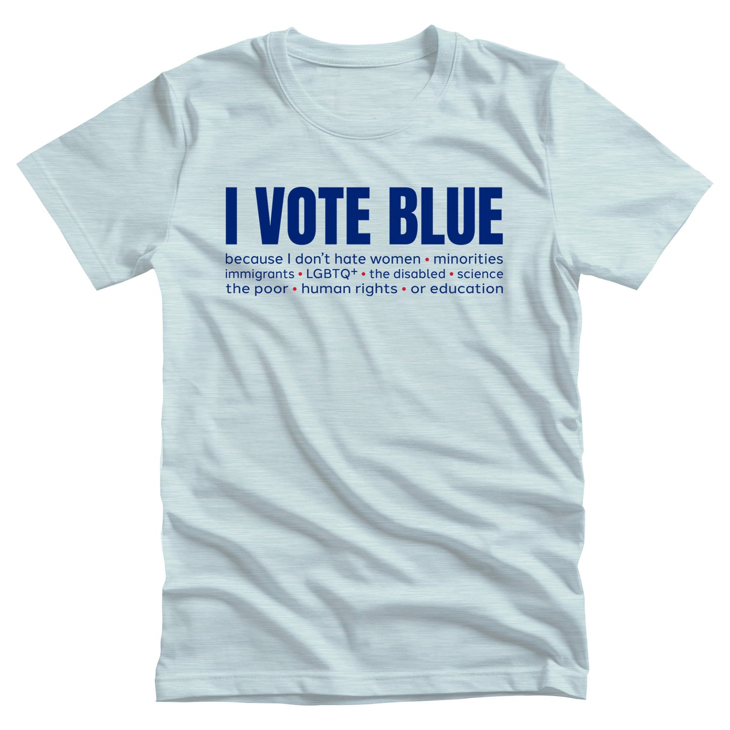 Heather Ice Blue color unisex t-shirt that says, “I VOTE BLUE” in large blue letters. Beneath that, it says, “becaues I don’t hate women • minorities • immigrants • LGBTQ+ • the disabled • science • human rights • the poor • human rights • or education