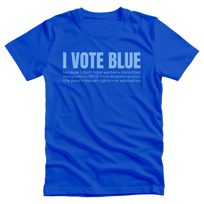 True Royal color unisex t-shirt that says, “I VOTE BLUE” in large blue letters. Beneath that, it says, “becaues I don’t hate women • minorities • immigrants • LGBTQ+ • the disabled • science • human rights • the poor • human rights • or education