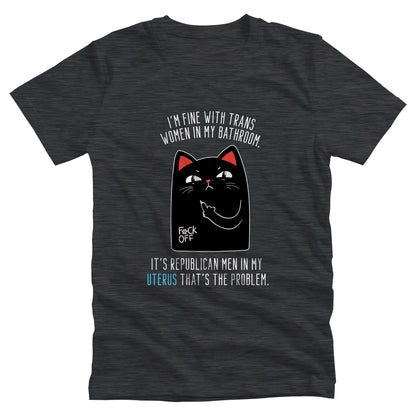 Dark Grey Heather color unisex t-shirt with a graphic of an annoyed cat showing its middle finger. The text says “I’m fine with trans women in my bathroom” above the graphic, slightly arched. Below the graphic reads “It’s Republican men in my uterus that’s the problem.”