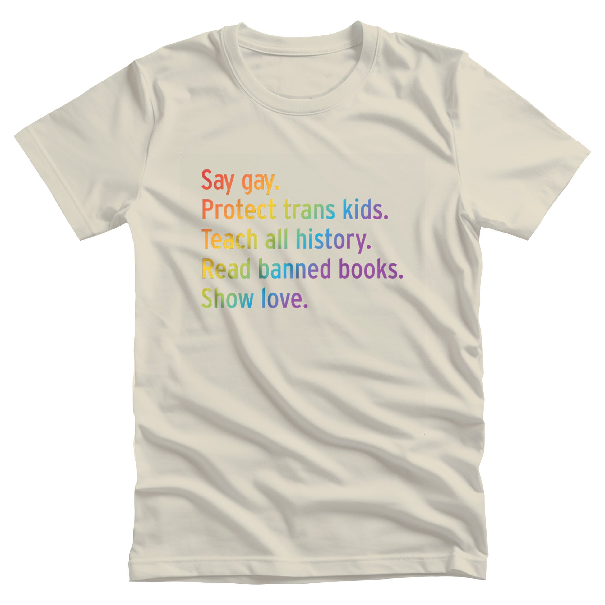 Natural color unisex tank top with text that says “Say gay. Protect Trans Kids. Teach all history. Read banned books. Show love.” Each sentence is on its own line, and the entire graphic is colored with a rainbow gradient.