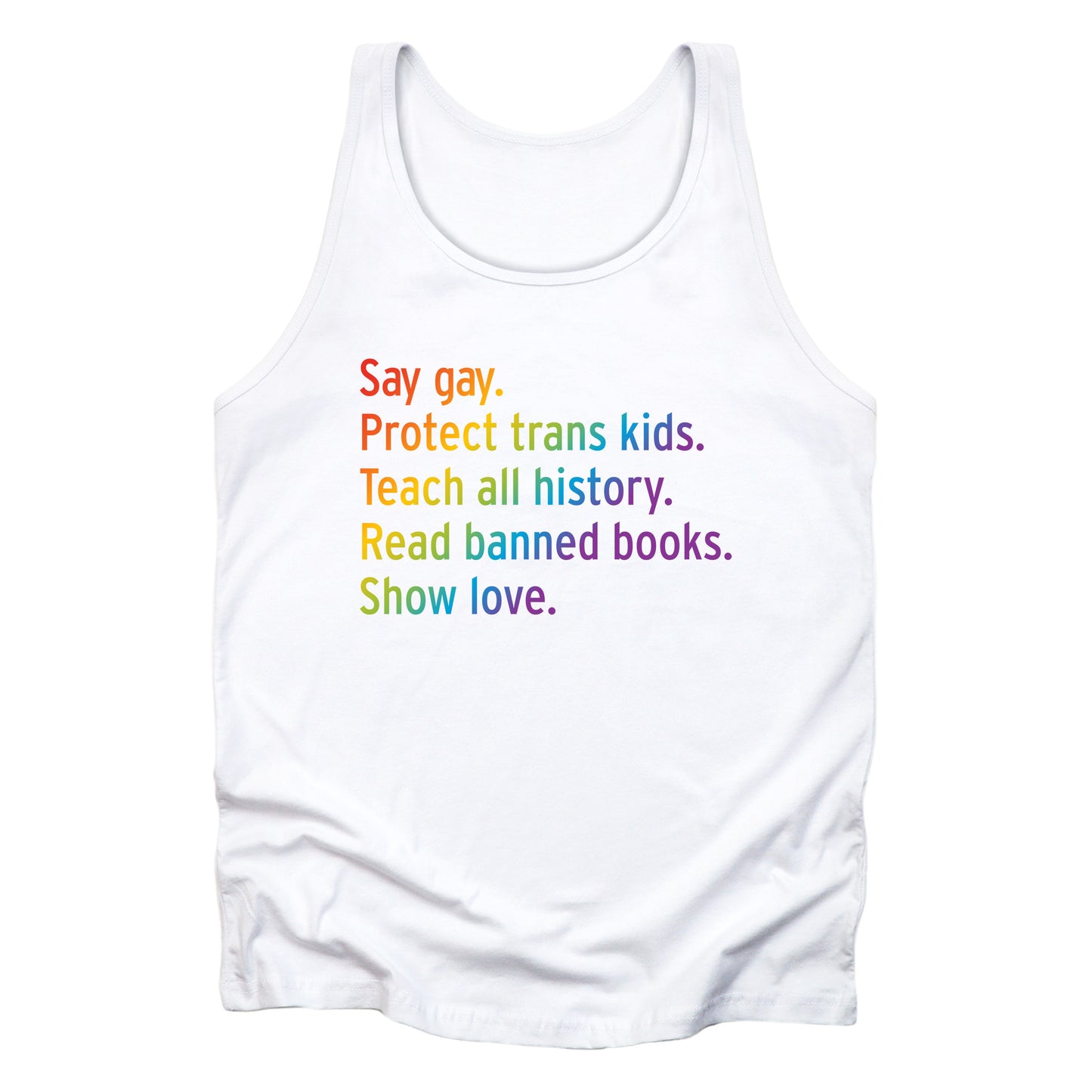 White unisex tank top with text that says “Say gay. Protect Trans Kids. Teach all history. Read banned books. Show love.” Each sentence is on its own line, and the entire graphic is colored with a rainbow gradient.