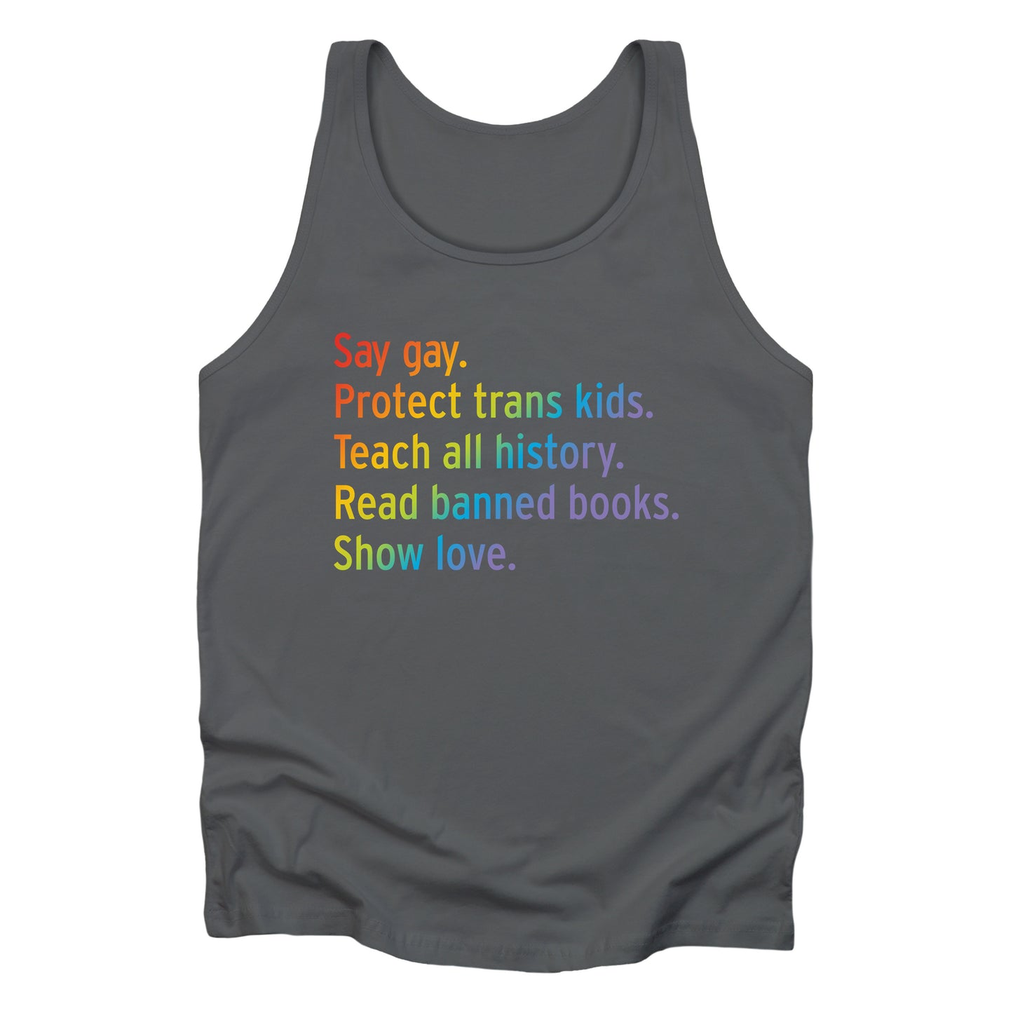 Asphalt color unisex tank top with text that says “Say gay. Protect Trans Kids. Teach all history. Read banned books. Show love.” Each sentence is on its own line, and the entire graphic is colored with a rainbow gradient.