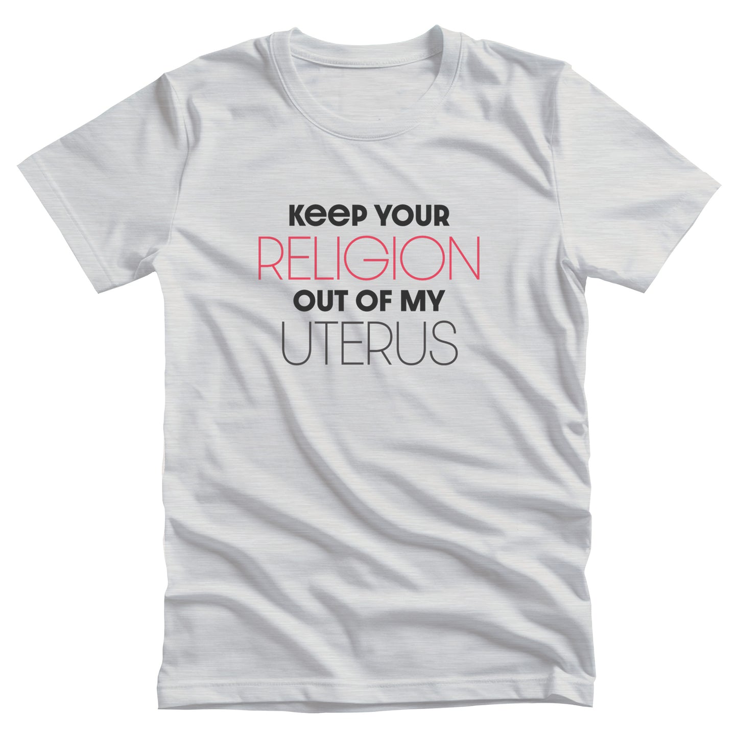 Ash color unisex t-shirt that says, “Keep Your Religion Out of My Uterus” in all caps. “Keep Your” is bold, “Religion” is on the next line, is a larger size, and is red, “out of my” is beneath that and in bold, and “uterus” is on the last line