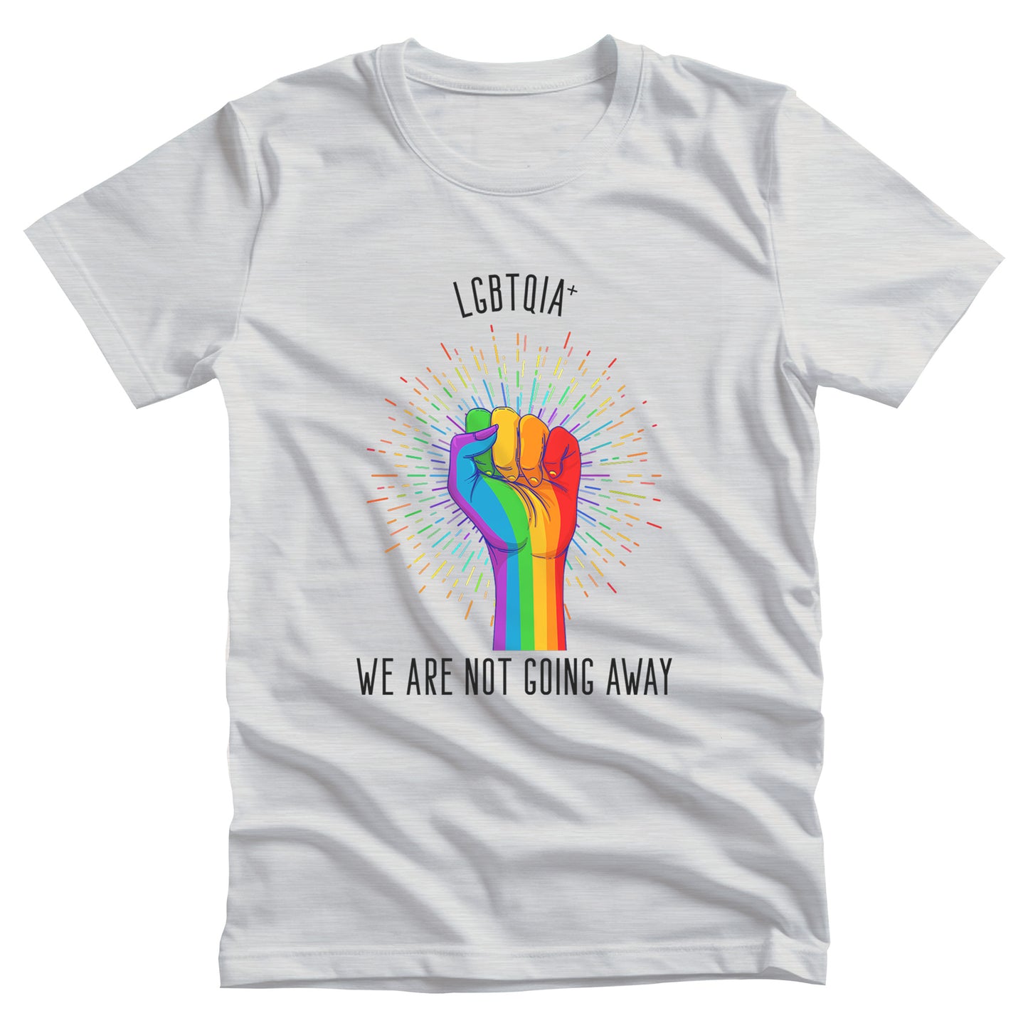 Ash color unisex t-shirt that says, “LGBTQIA+ We Are Not Going Away” with a graphic of a rainbow fist with a rainbow-gradient color starburst behind it. Slightly arched over the starburst are the words “LGBTQIA+” and the rest of the text is below the graphic in one horizontal line.