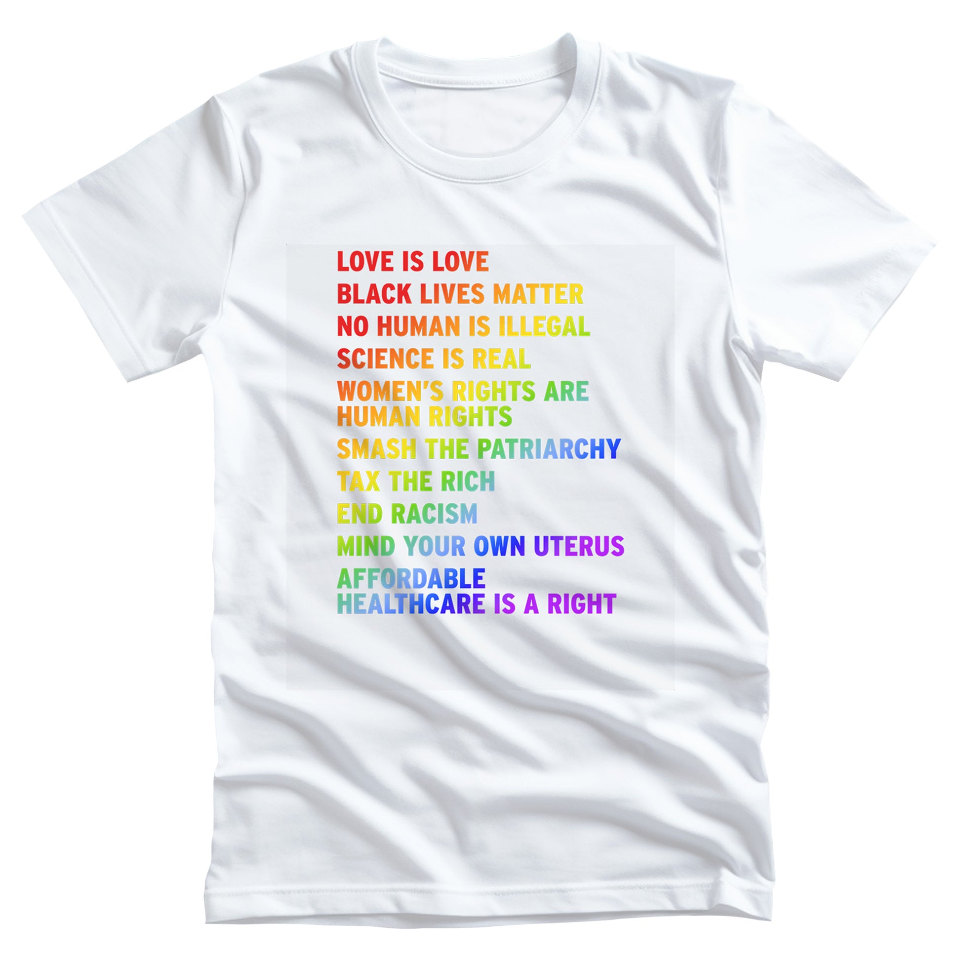 White unisex T-shirt with rainbow-colored text that says: Love is Love, Black Lives matter, No Human is Illegal, Science is Real, Women's Rights are Human Rights, Smash the Patriarchy, Tax the Rich, End Racism, Mind Your Own Uterus, Affordable Healthcare is a Right