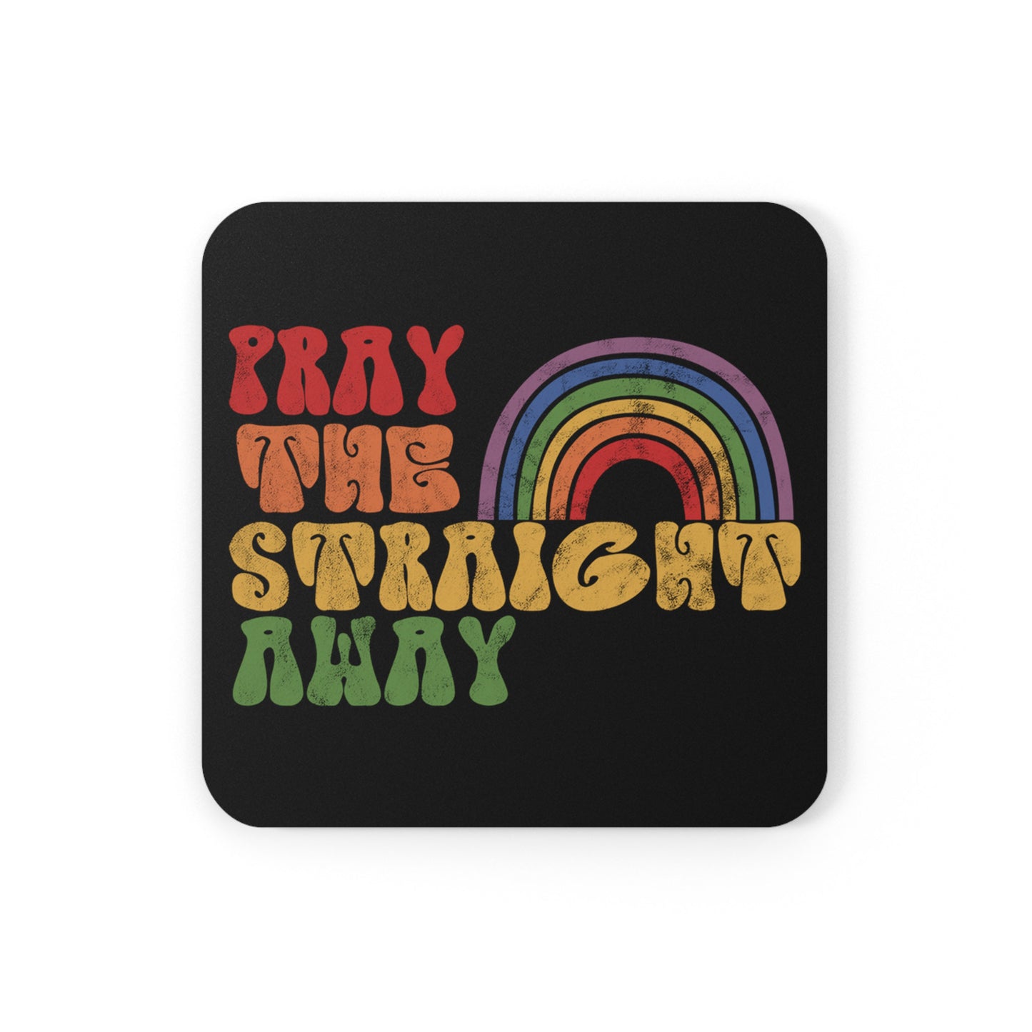 Black 3.75x3.75” cork-backed coaster that says, “PRAY THE STRAIGHT AWAY” in a retro font. Each word is a different retro color and on its own line. “PRAY” is maroon, “THE” is orange, “STRAIGHT” is yellow, and “AWAY” is green. The words are stacked and left-aligned with a rainbow graphic that has matching colors nestled after the word “THE” over the word “STRAIGHT.”