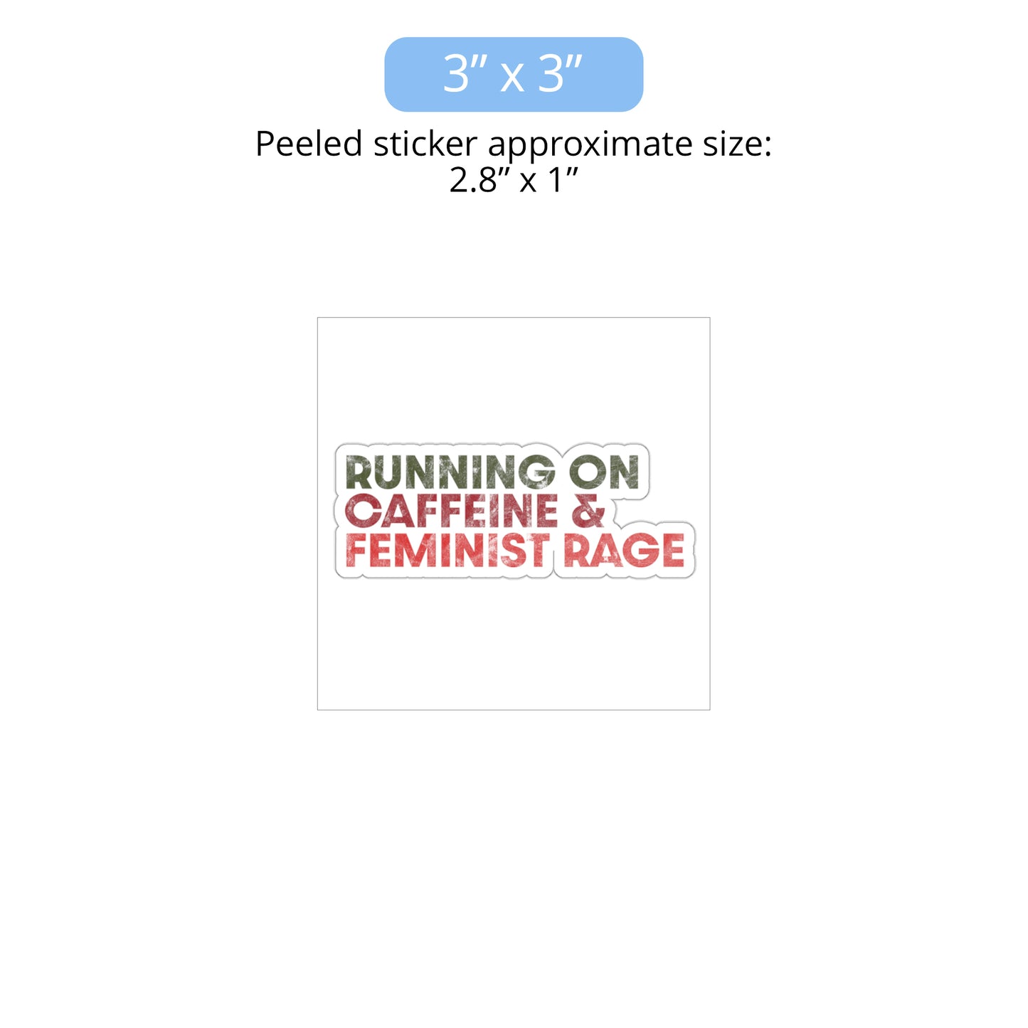 3 x 3 inch (approximately 2.8 x 1 inches when peeled) indoor sticker that says, “RUNNING ON CAFFEINE & FEMINIST RAGE” with each line being a different color. “RUNNING ON” is dark green, “CAFFEINE &” is dark red, and “FEMINIST RAGE” is dark orange. The text is slightly distressed.