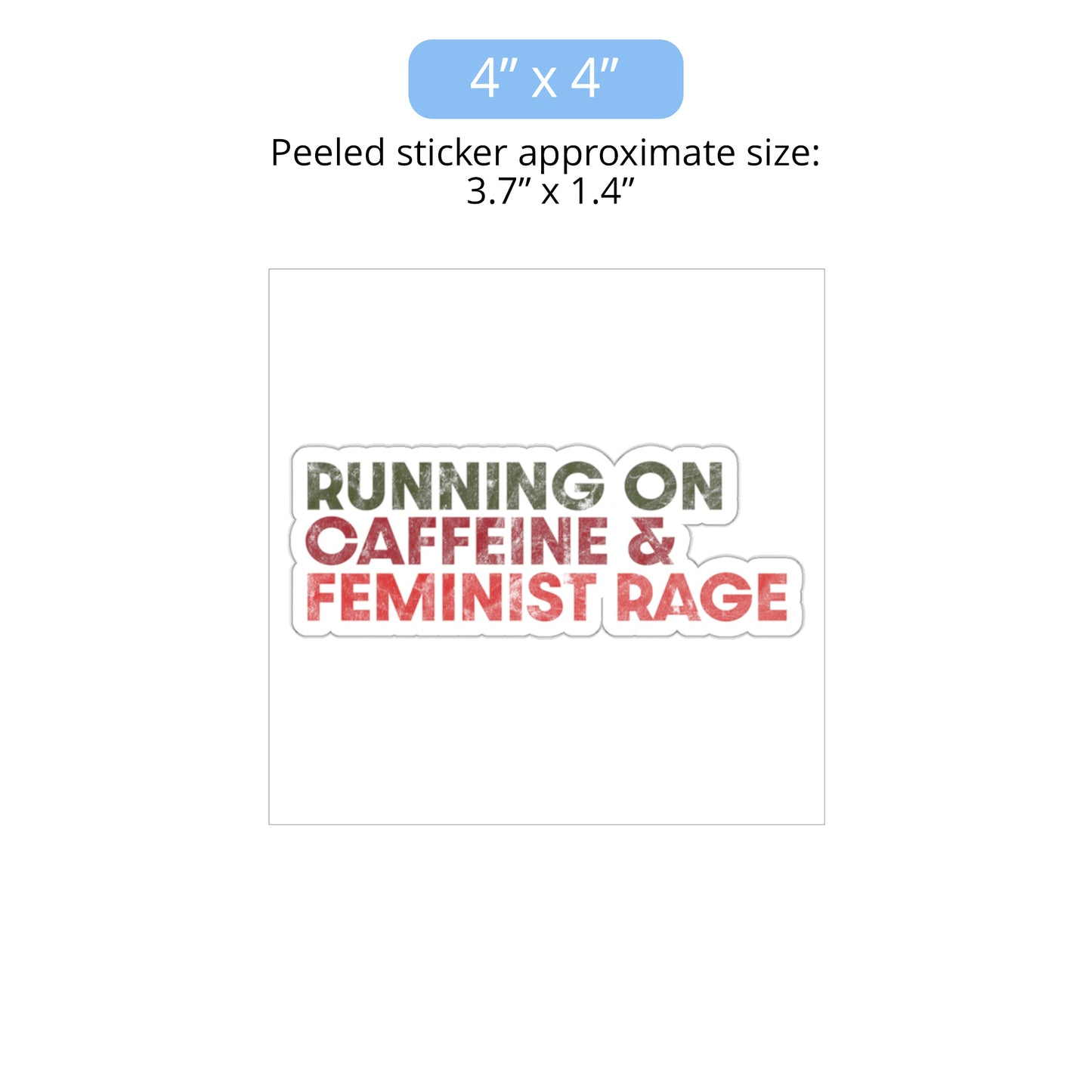 4 x 4 inch (approximately 3.7 x 1.4 inches when peeled) indoor sticker that says, “RUNNING ON CAFFEINE & FEMINIST RAGE” with each line being a different color. “RUNNING ON” is dark green, “CAFFEINE &” is dark red, and “FEMINIST RAGE” is dark orange. The text is slightly distressed.