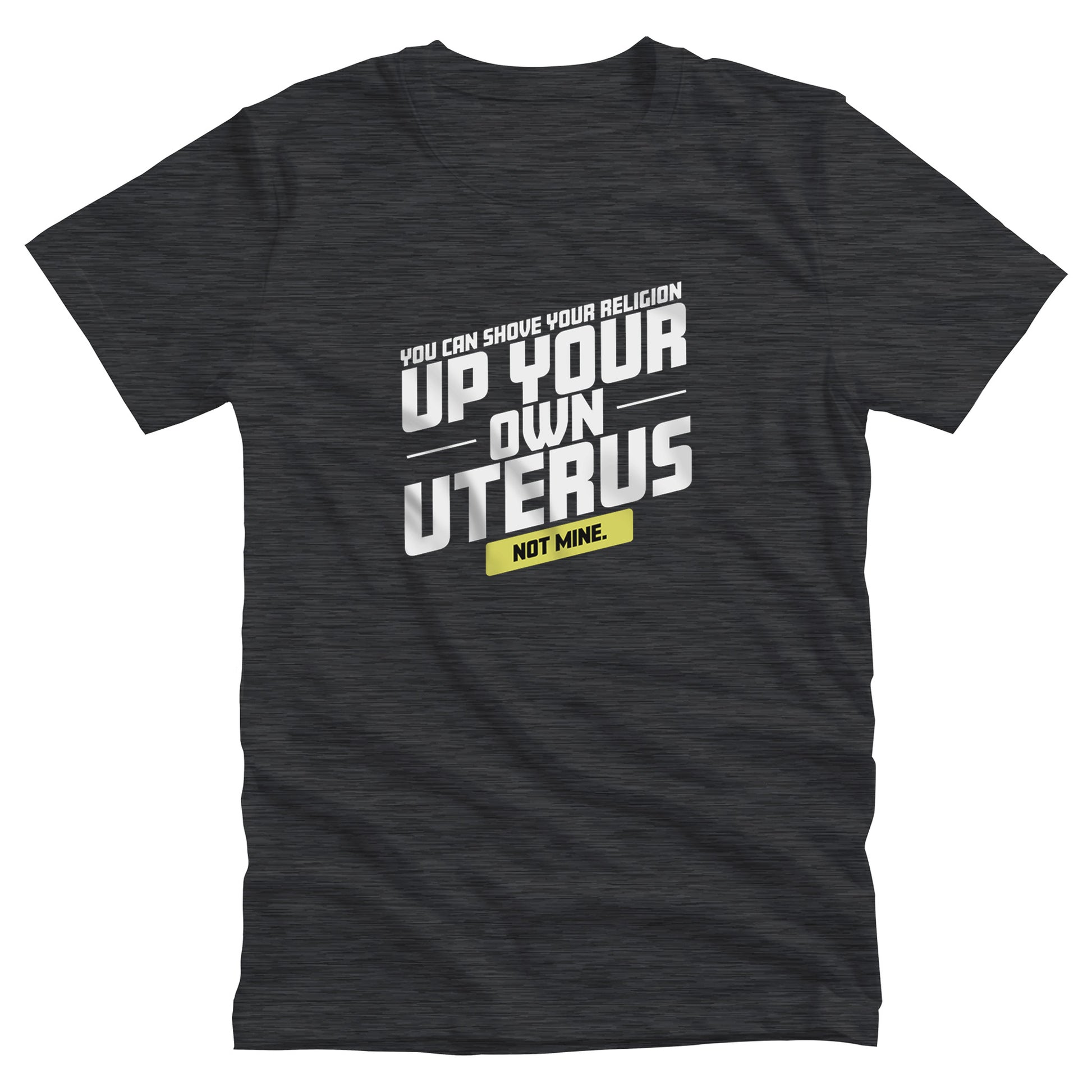 Dark Grey Heather color unisex t-shirt that says, “You Can Shove Your Religion Up Your Own Uterus, Not Mine.” The text is all slanted upwards, and the words “Not Mine” are in a yellow rectangle.