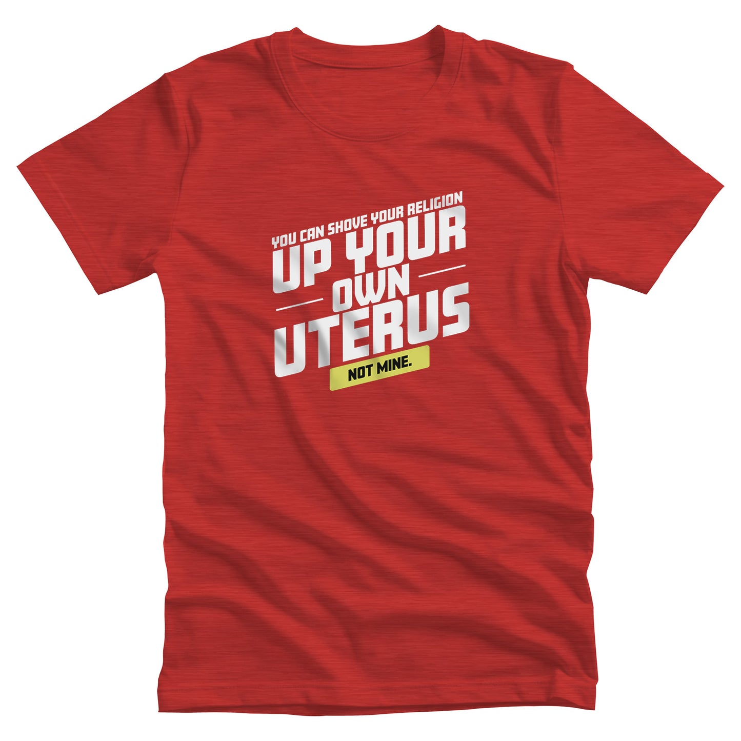 Heather Red color unisex t-shirt that says, “You Can Shove Your Religion Up Your Own Uterus, Not Mine.” The text is all slanted upwards, and the words “Not Mine” are in a yellow rectangle. 