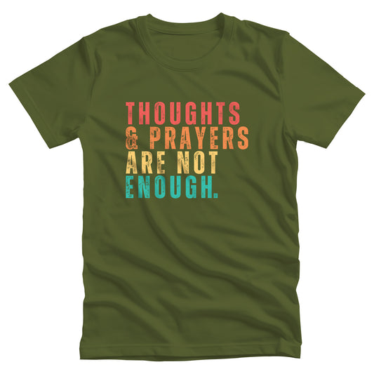 Olive color unisex t-shirt that says “Thoughts & Prayers Are Not Enough” in all caps. Each word is on its own line, except “& Prayers” are together. “Thoughts” is red, “& Prayers” is orange, “Are Not” is yellow, and “Enough” is similar to turquoise.