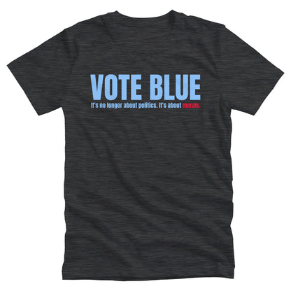 Dark Grey Heather color unisex t-shirt that says, “VOTE BLUE”. The next line says, “It’s no longer about politics. It’s about morals.” The word “morals” is red.